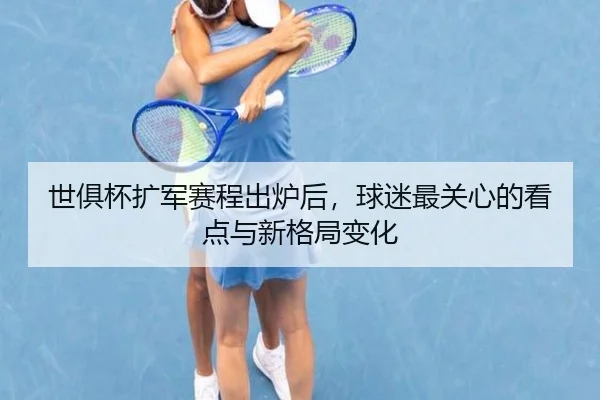 世俱杯扩军赛程出炉后，球迷最关心的看点与新格局变化